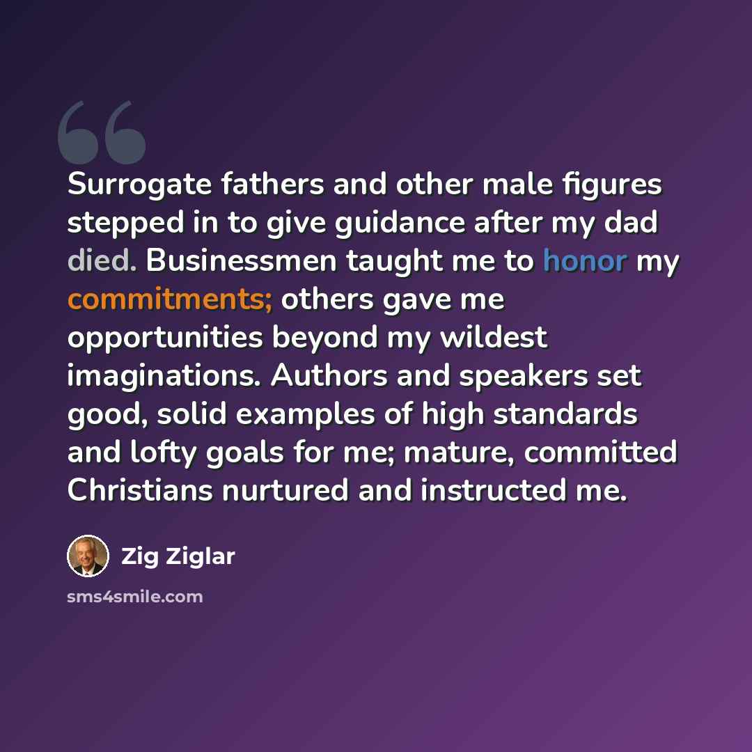 “Surrogate fathers and other male figures stepped in to give guidance after my dad died. Businessmen taught me to honor my commitments; others gave me opportunities beyond my wildest imaginations. Authors and speakers set good, solid examples of high standards and lofty goals for me; mature…” quote by Zig Ziglar