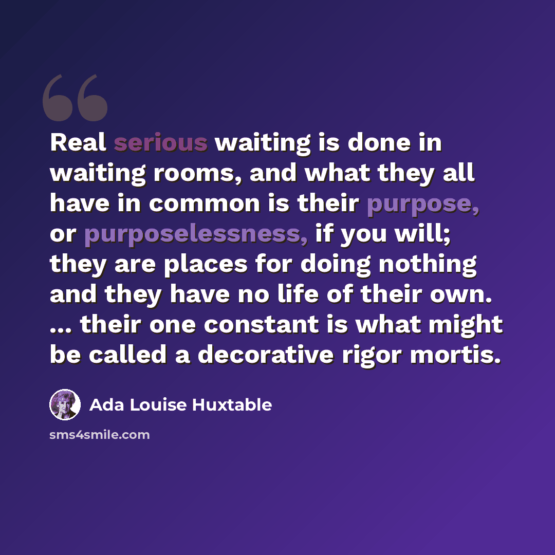 “Real serious waiting is done in waiting rooms, and what they all have in common is their purpose, or purposelessness, if you will; they are places for doing nothing and they have no life of their own. ... their one constant is what might be called a decorative rigor mortis.” quote by Ada Louise Huxtable