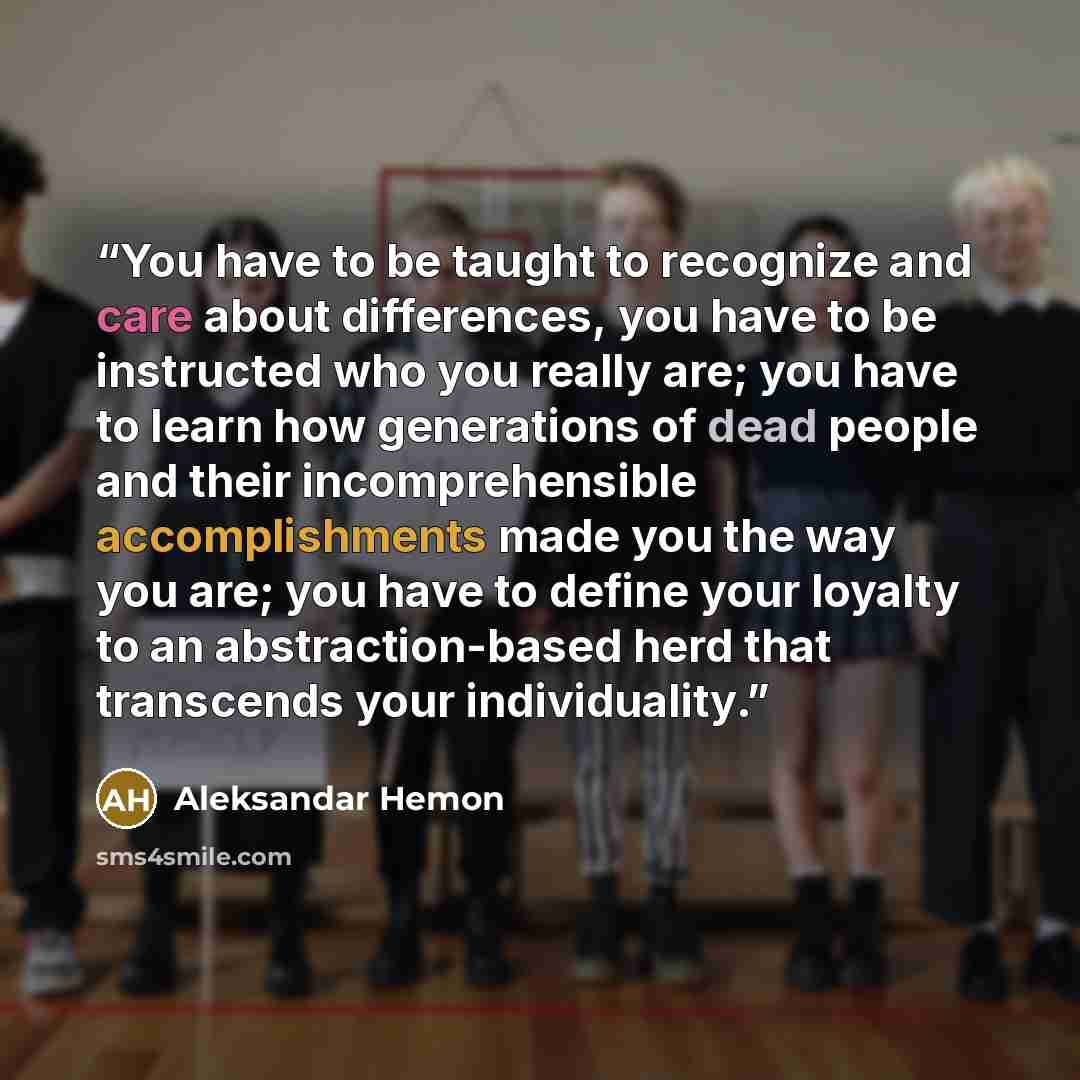 “You have to be taught to recognize and care about differences, you have to be instructed who you really are; you have to learn how generations of dead people and their incomprehensible accomplishments made you the way you are; you have to define your loyalty to an abstraction-based herd that…” quote by Aleksandar Hemon