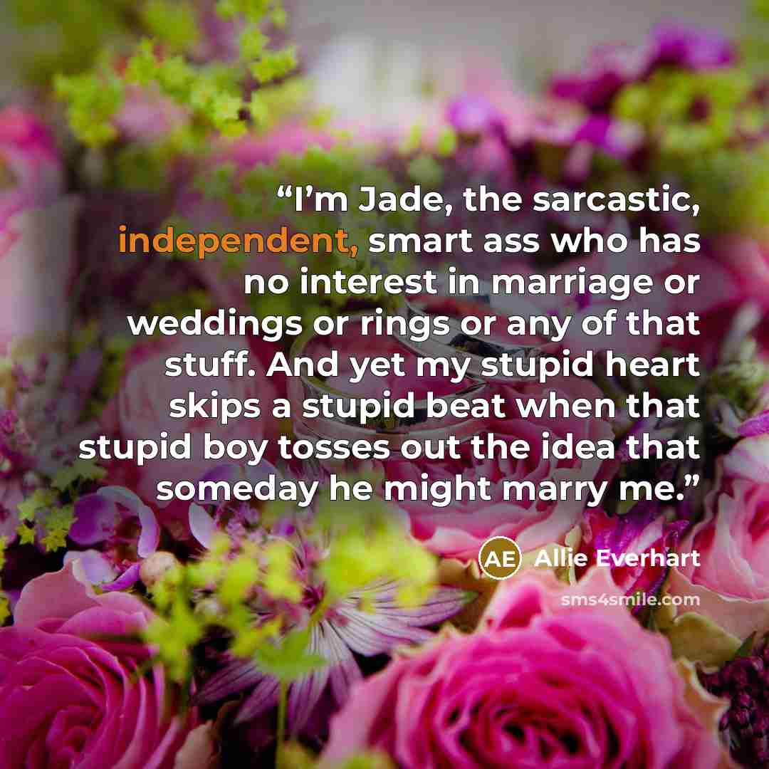 “I’m Jade, the sarcastic, independent, smart ass who has no interest in marriage or weddings or rings or any of that stuff. And yet my stupid heart skips a stupid beat when that stupid boy tosses out the idea that someday he might marry me.” quote by Allie Everhart