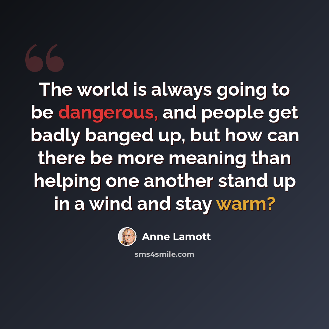 “The world is always going to be dangerous, and people get badly banged up, but how can there be more meaning than helping one another stand up in a wind and stay warm?” quote by Anne Lamott