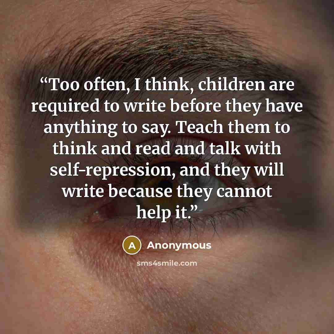 “Too often, I think, children are required to write before they have anything to say. Teach them to think and read and talk with self-repression, and they will write because they cannot help it.” quote by Anonymous