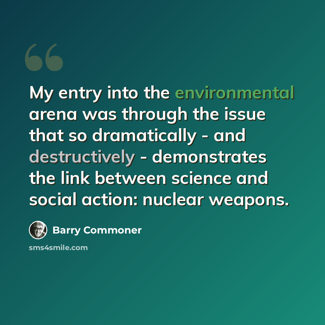 “My entry into the environmental arena was through the issue that so dramatically - and destructively - demonstrates the link between science and social action: nuclear weapons.” quote by Barry Commoner