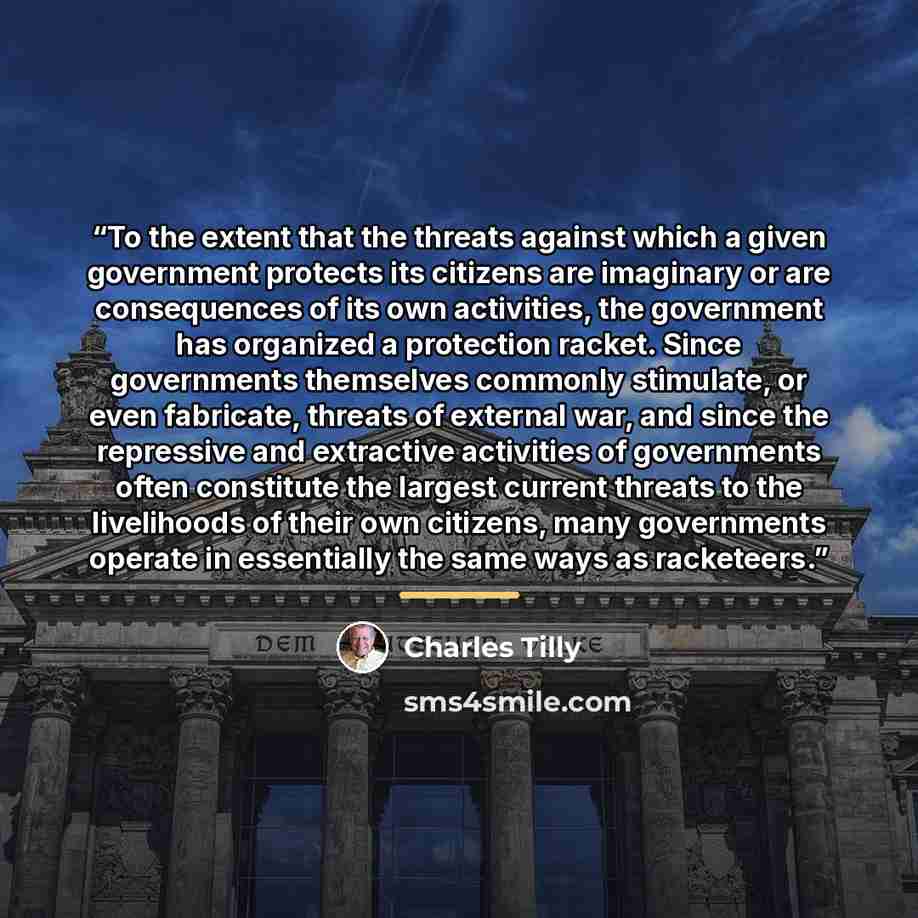 “To the extent that the threats against which a given government protects its citizens are imaginary or are consequences of its own activities, the government has organized a protection racket. Since governments themselves commonly stimulate, or even fabricate, threats of external war, and since…” quote by Charles Tilly
