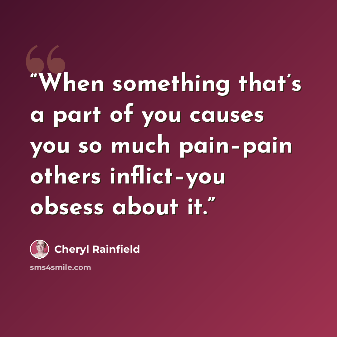 “When something that’s a part of you causes you so much pain–pain others inflict–you obsess about it.” quote by Cheryl Rainfield