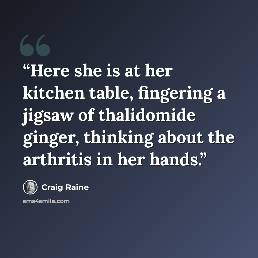 “Here she is at her kitchen table, fingering a jigsaw of thalidomide ginger, thinking about the arthritis in her hands.” quote by Craig Raine