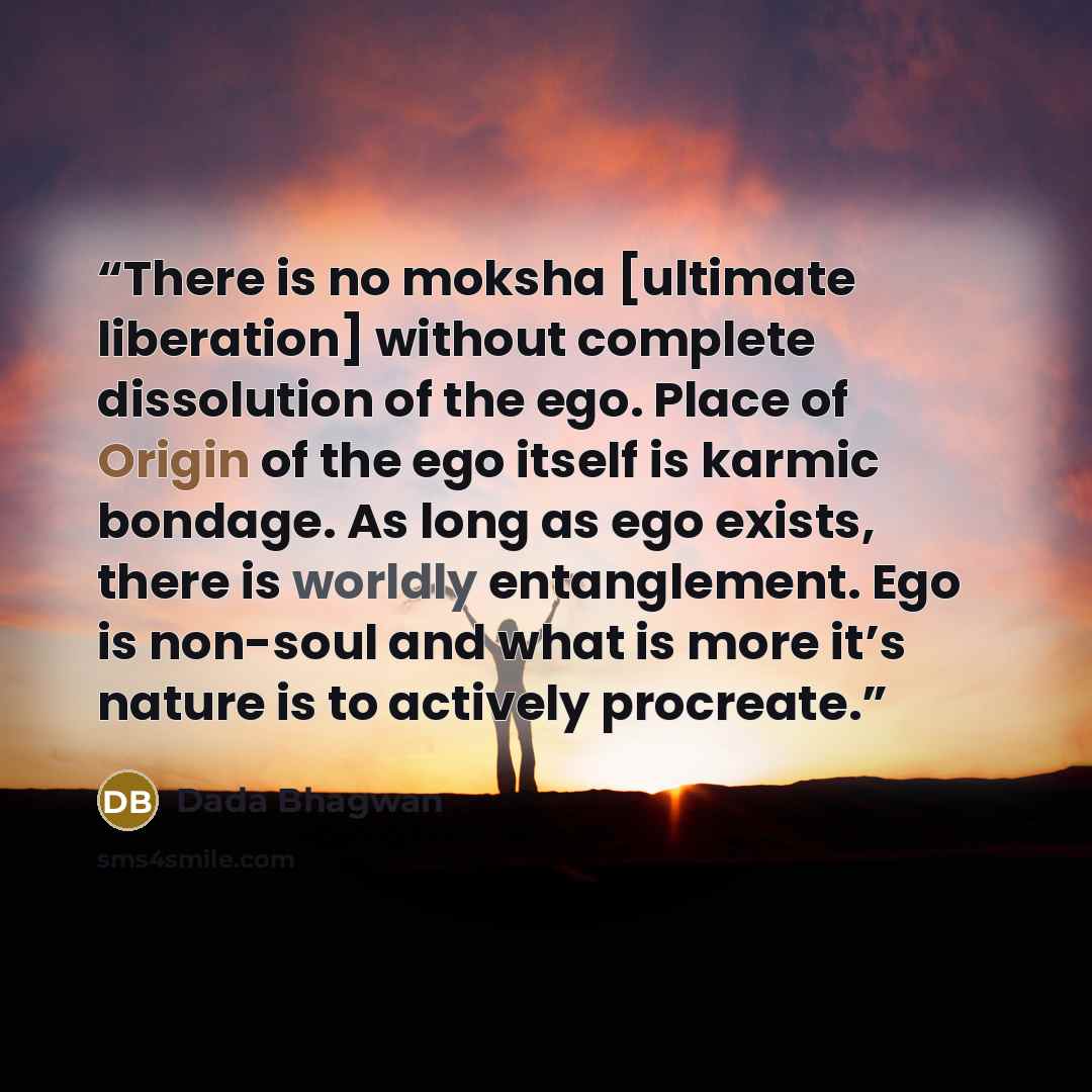 “There is no moksha [ultimate liberation] without complete dissolution of the ego. Place of Origin of the ego itself is karmic bondage. As long as ego exists, there is worldly entanglement. Ego is non-soul and what is more it’s nature is to actively procreate.” quote by Dada Bhagwan