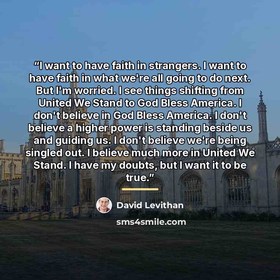 “I want to have faith in strangers. I want to have faith in what we're all going to do next. But I'm worried. I see things shifting from United We Stand to God Bless America. I don't believe in God Bless America. I don't believe a higher power is standing beside us and guiding us. I don't believe…” quote by David Levithan