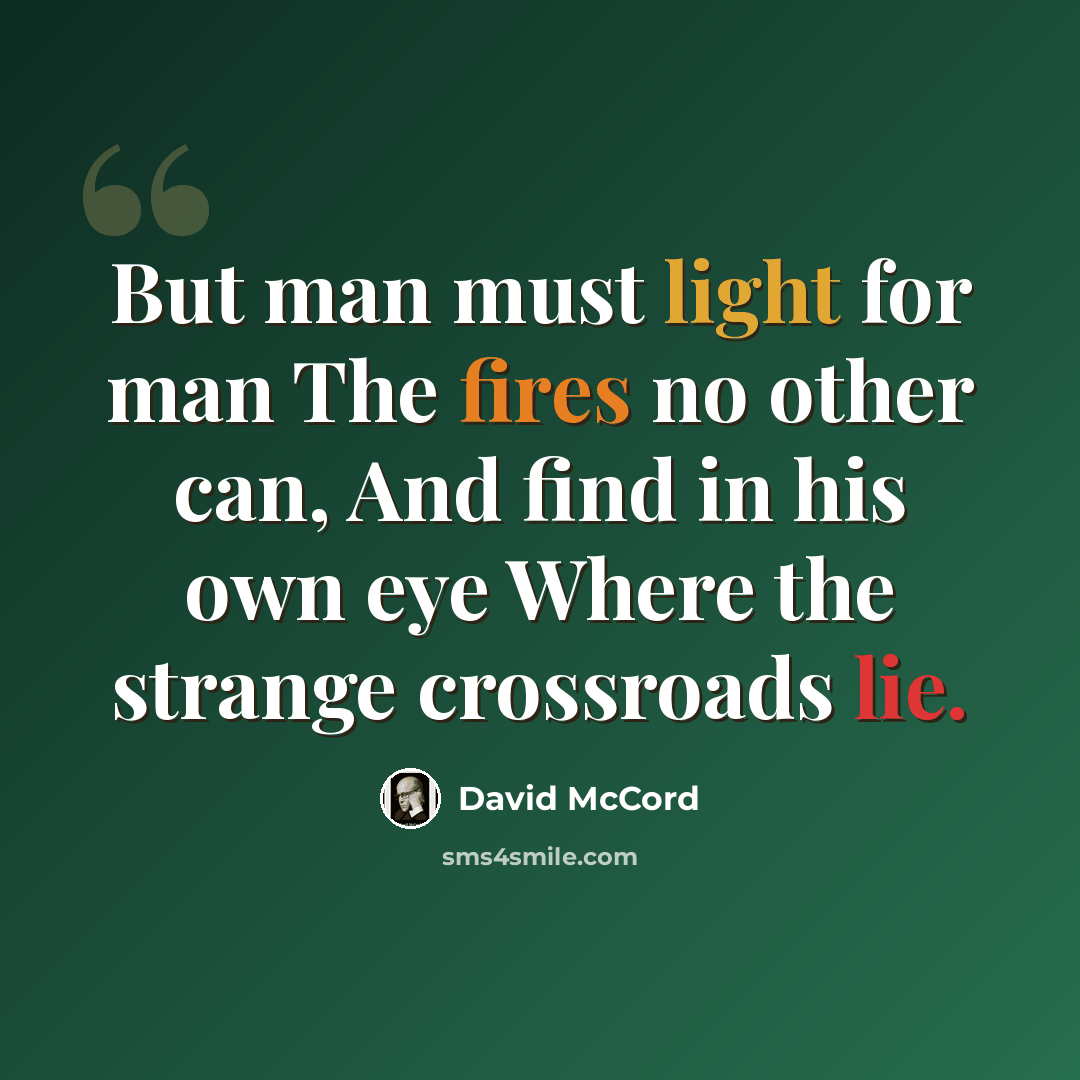 “But man must light for man The fires no other can, And find in his own eye Where the strange crossroads lie.” quote by David McCord