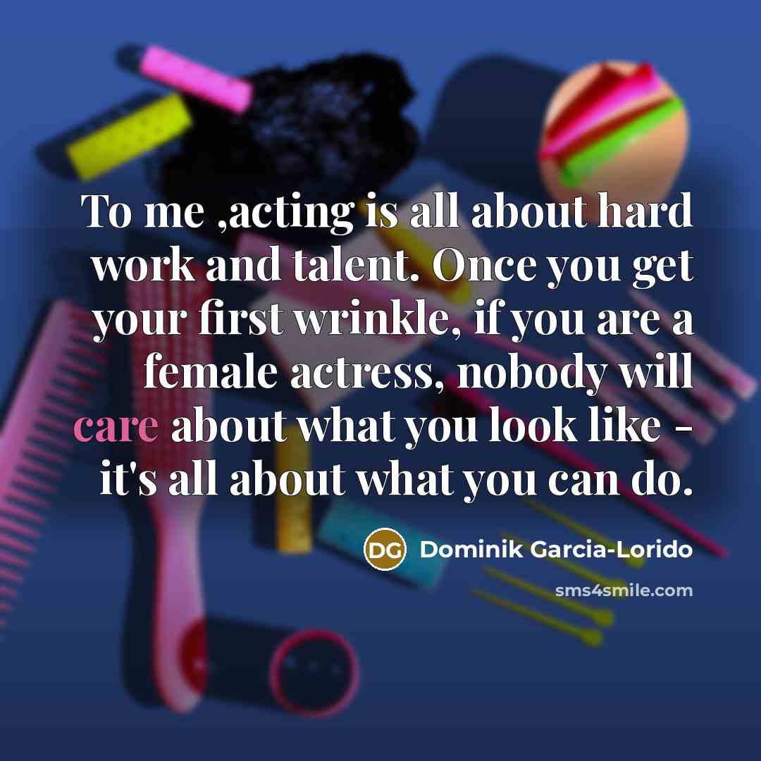 “To me ,acting is all about hard work and talent. Once you get your first wrinkle, if you are a female actress, nobody will care about what you look like - it's all about what you can do.” quote by Dominik Garcia-Lorido