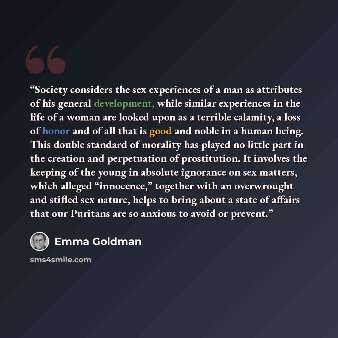 “Society considers the sex experiences of a man as attributes of his general development, while similar experiences in the life of a woman are looked upon as a terrible calamity, a loss of honor and of all that is good and noble in a human being. This double standard of morality has played no…” quote by Emma Goldman