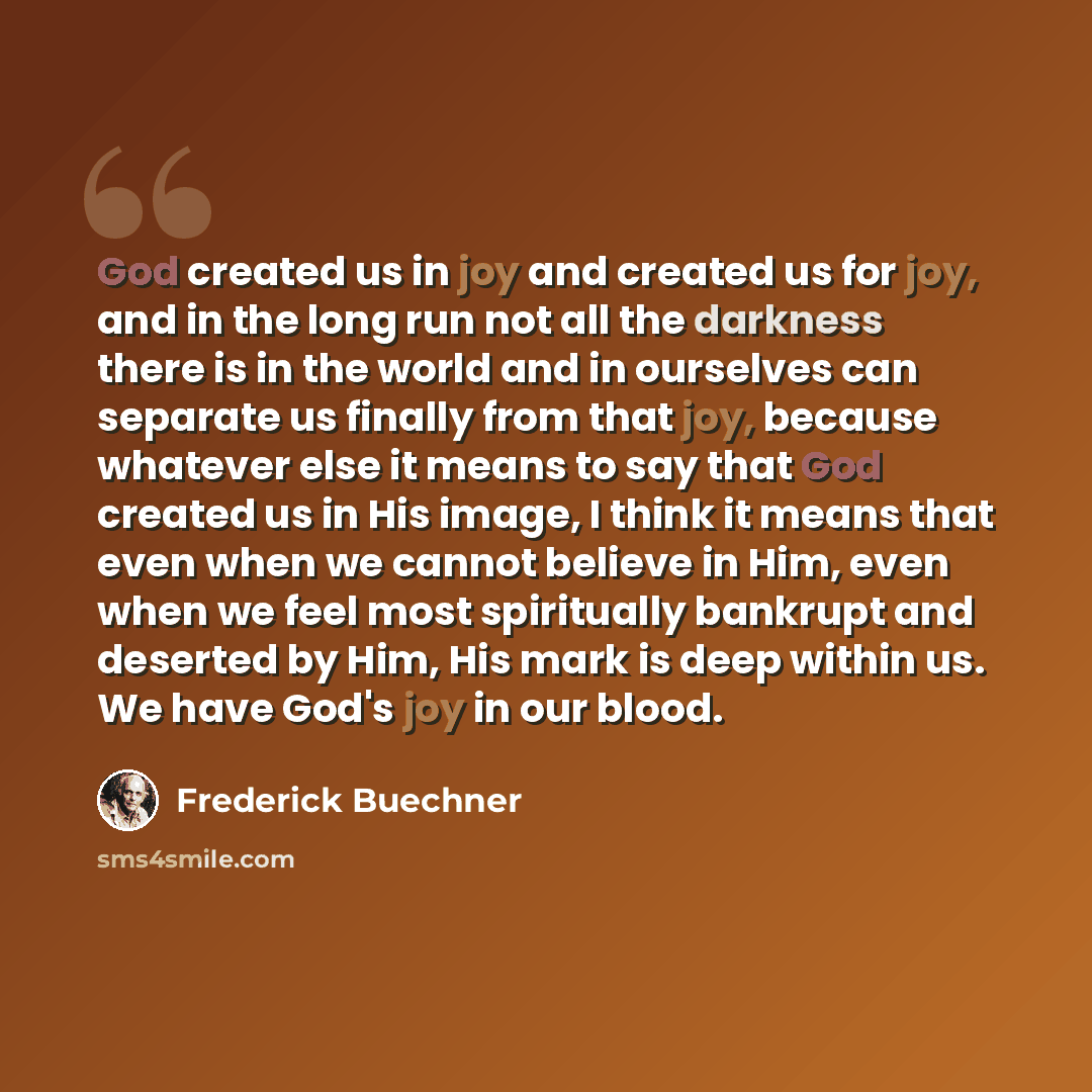 “God created us in joy and created us for joy, and in the long run not all the darkness there is in the world and in ourselves can separate us finally from that joy, because whatever else it means to say that God created us in His image, I think it means that even when we cannot believe in Him…” quote by Frederick Buechner
