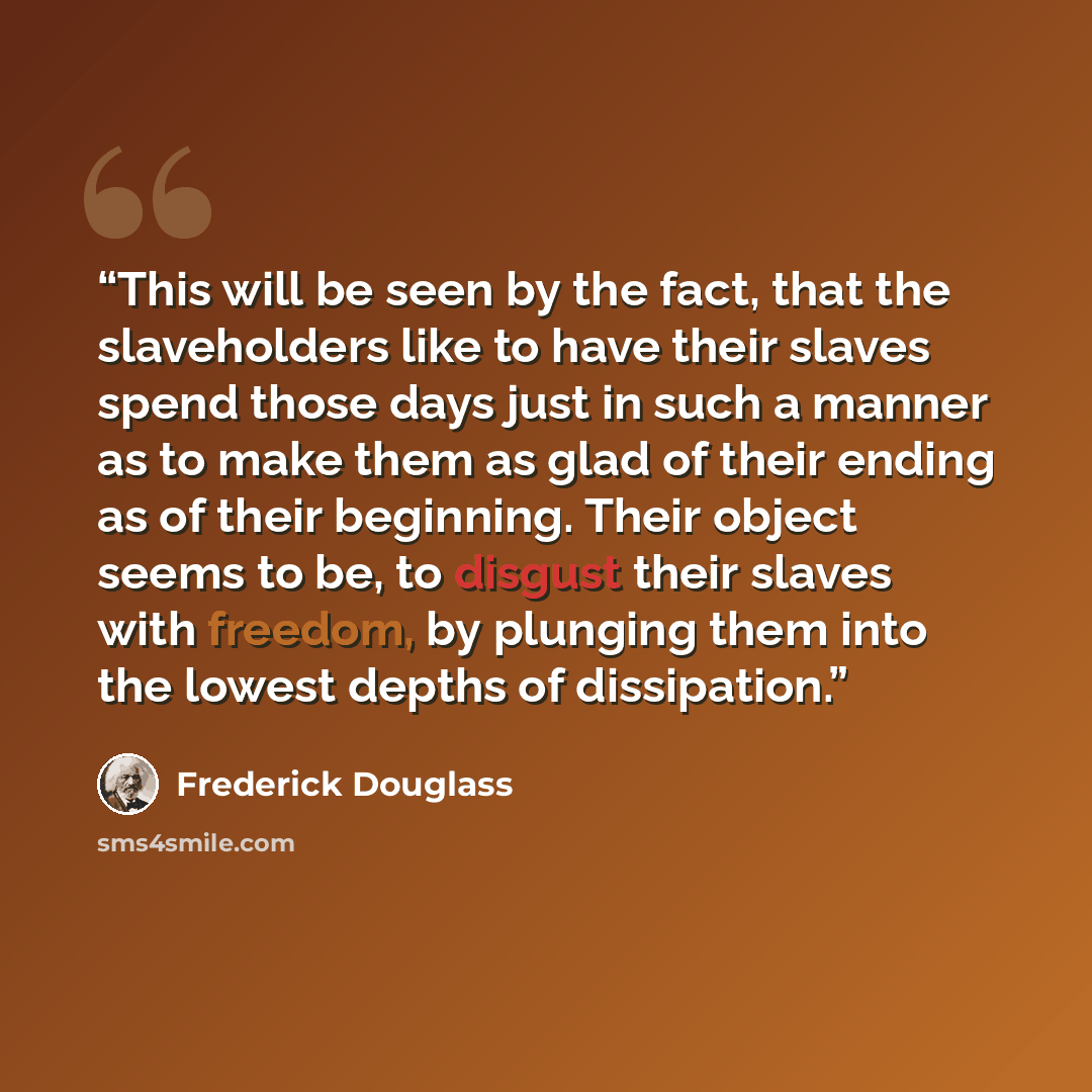 “This will be seen by the fact, that the slaveholders like to have their slaves spend those days just in such a manner as to make them as glad of their ending as of their beginning. Their object seems to be, to disgust their slaves with freedom, by plunging them into the lowest depths of dissipation.” quote by Frederick Douglass
