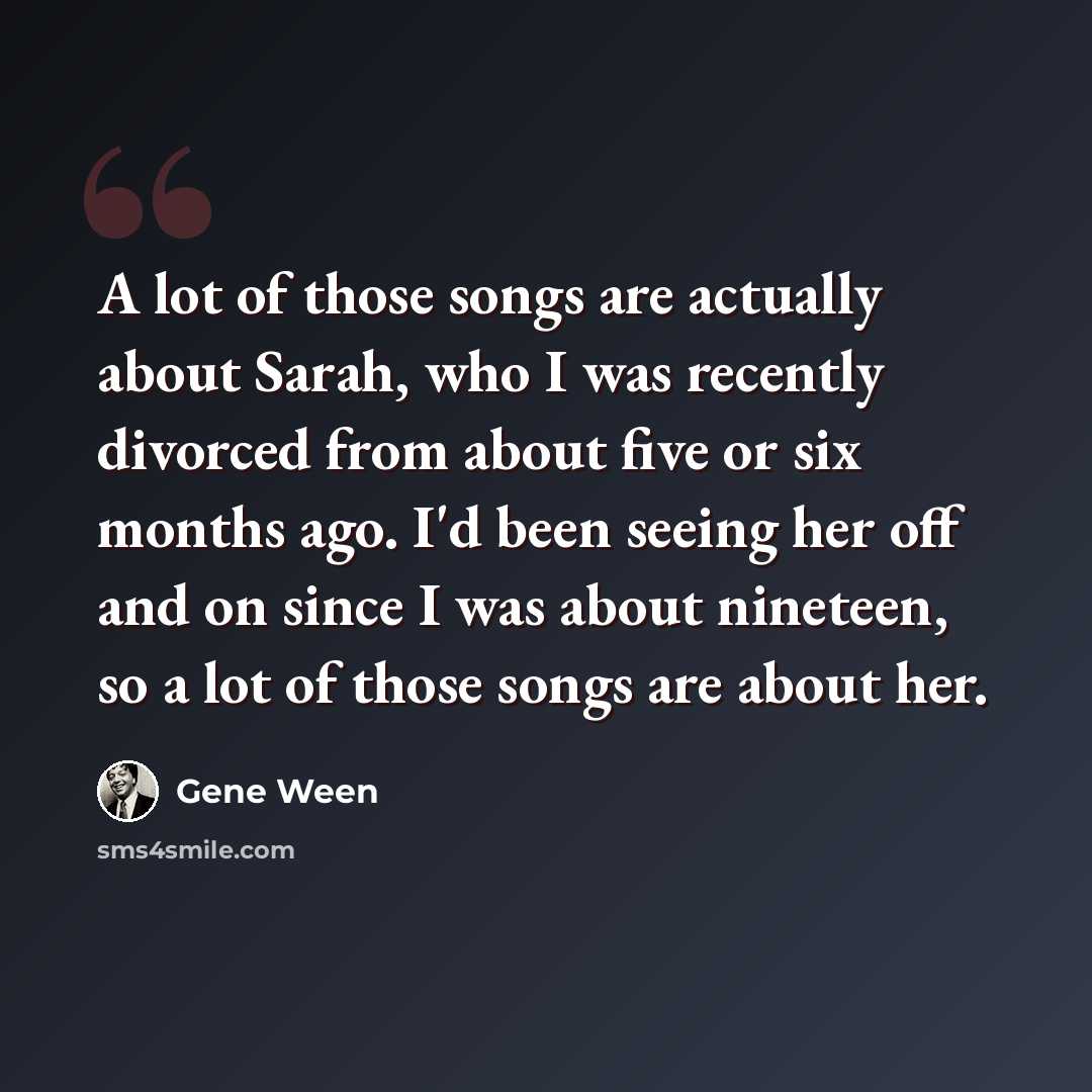 “A lot of those songs are actually about Sarah, who I was recently divorced from about five or six months ago. I'd been seeing her off and on since I was about nineteen, so a lot of those songs are about her.” quote by Gene Ween
