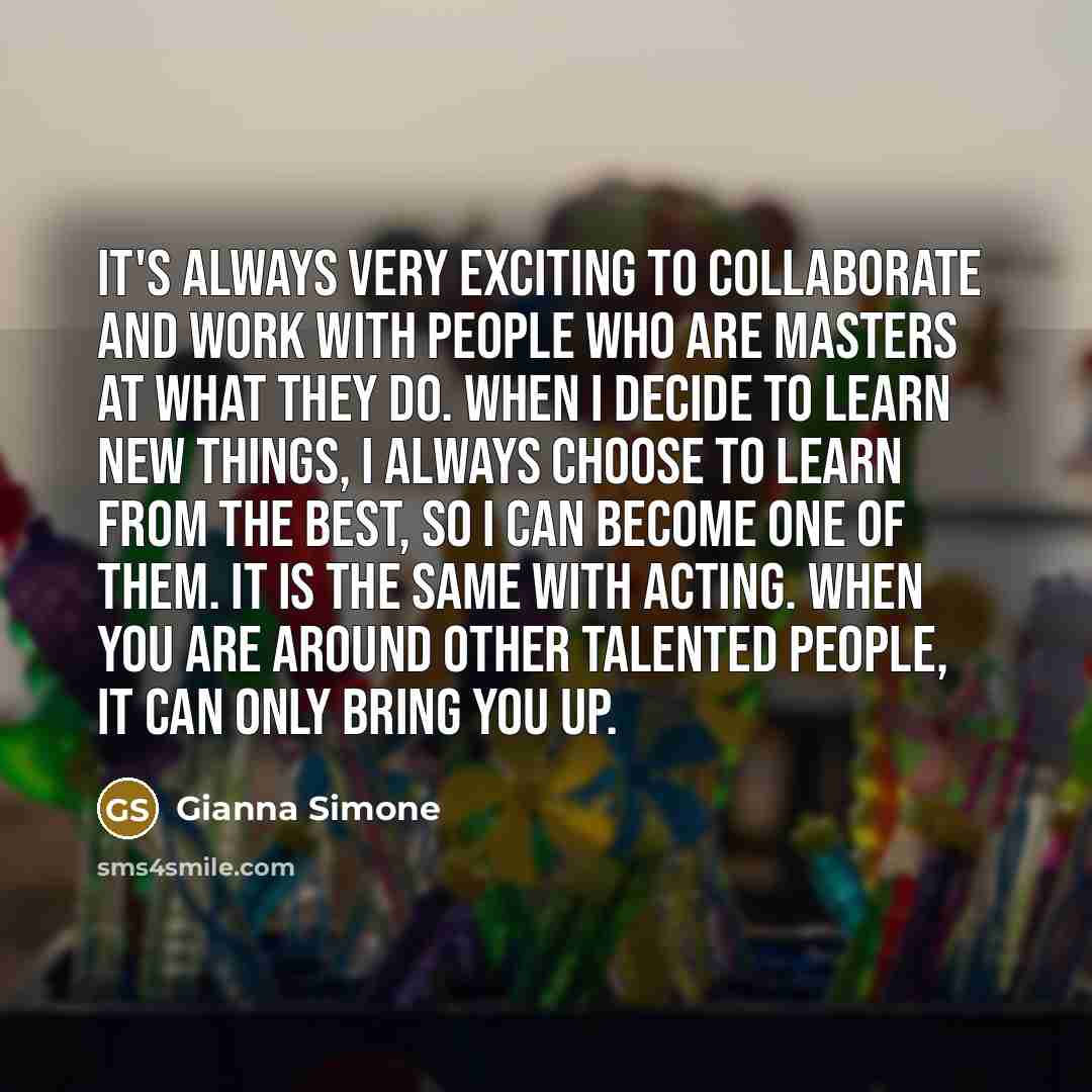 “It's always very exciting to collaborate and work with people who are masters at what they do. When I decide to learn new things, I always choose to learn from the best, so I can become one of them. It is the same with acting. When you are around other talented people, it can only bring you up.” quote by Gianna Simone