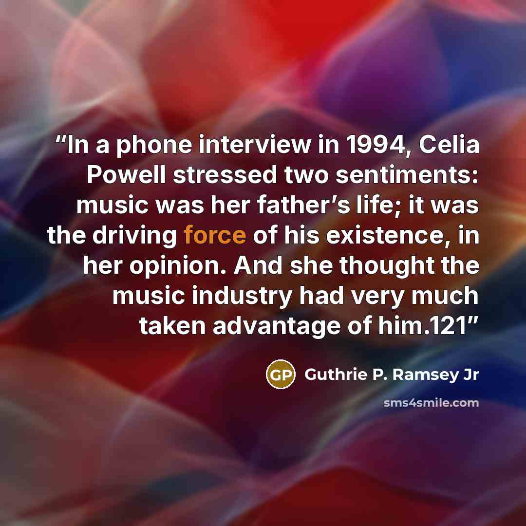 “In a phone interview in 1994, Celia Powell stressed two sentiments: music was her father’s life; it was the driving force of his existence, in her opinion. And she thought the music industry had very much taken advantage of him.121” quote by Guthrie P. Ramsey Jr