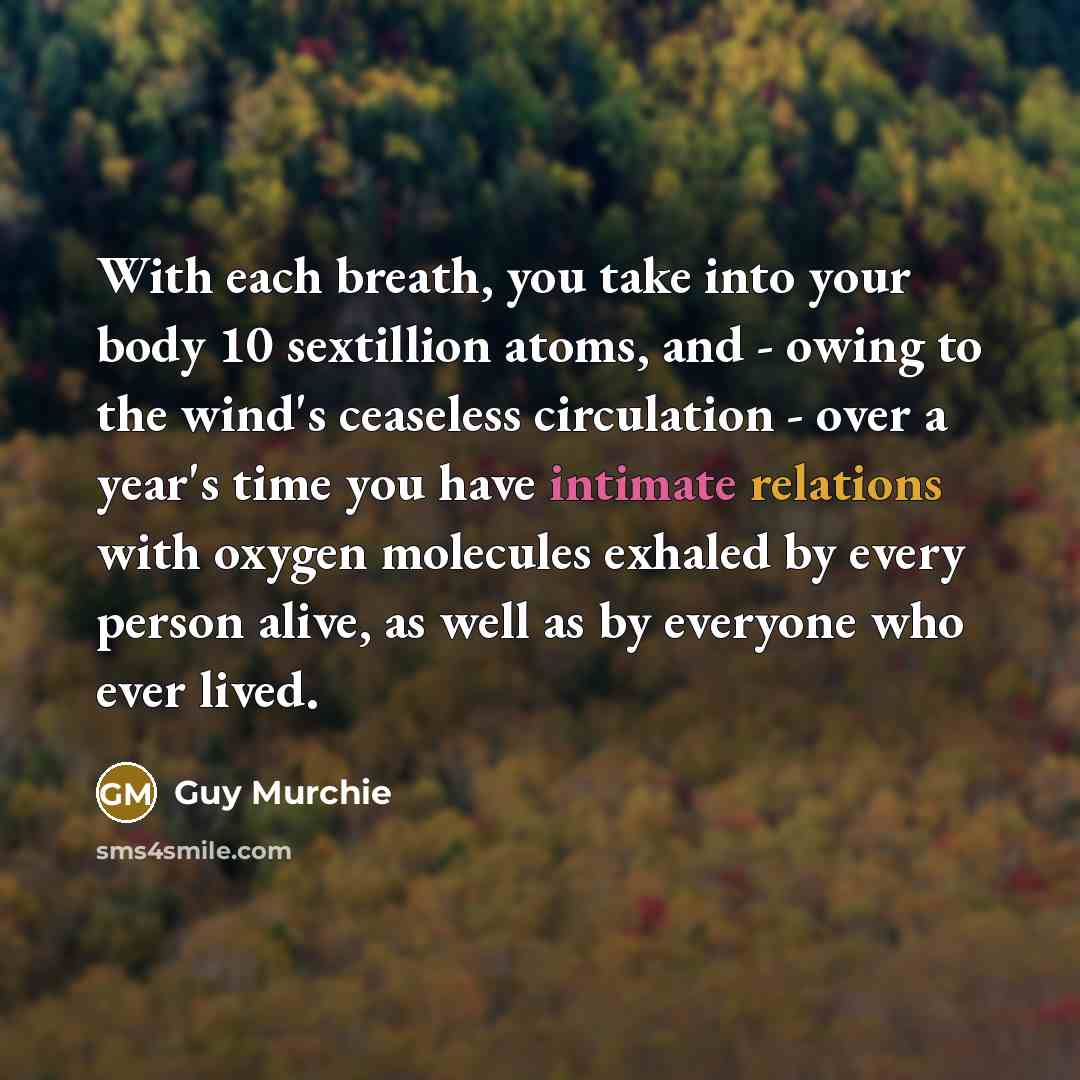 “With each breath, you take into your body 10 sextillion atoms, and - owing to the wind's ceaseless circulation - over a year's time you have intimate relations with oxygen molecules exhaled by every person alive, as well as by everyone who ever lived.” quote by Guy Murchie