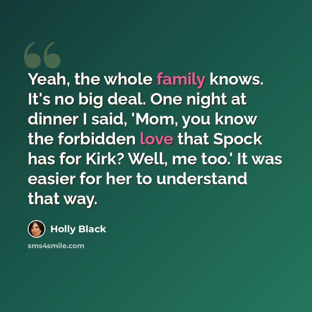 “Yeah, the whole family knows. It's no big deal. One night at dinner I said, 'Mom, you know the forbidden love that Spock has for Kirk? Well, me too.' It was easier for her to understand that way.” quote by Holly Black