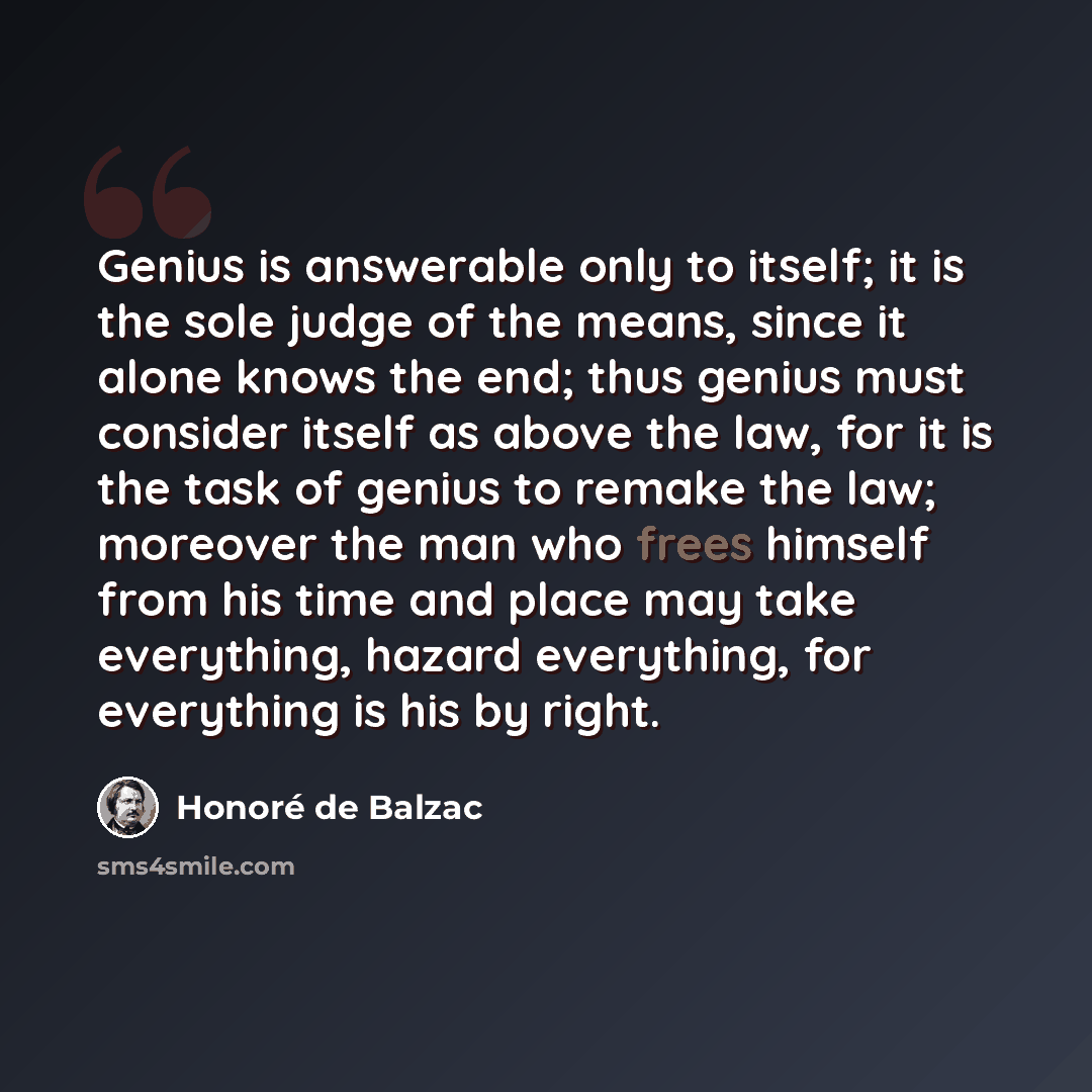 “Genius is answerable only to itself; it is the sole judge of the means, since it alone knows the end; thus genius must consider itself as above the law, for it is the task of genius to remake the law; moreover the man who frees himself from his time and place may take everything, hazard…” quote by Honore de Balzac