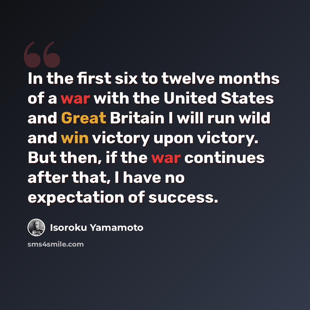 “In the first six to twelve months of a war with the United States and Great Britain I will run wild and win victory upon victory. But then, if the war continues after that, I have no expectation of success.” quote by Isoroku Yamamoto