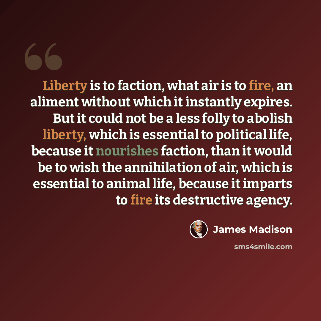 “Liberty is to faction, what air is to fire, an aliment without which it instantly expires. But it could not be a less folly to abolish liberty, which is essential to political life, because it nourishes faction, than it would be to wish the annihilation of air, which is essential to animal life…” quote by James Madison