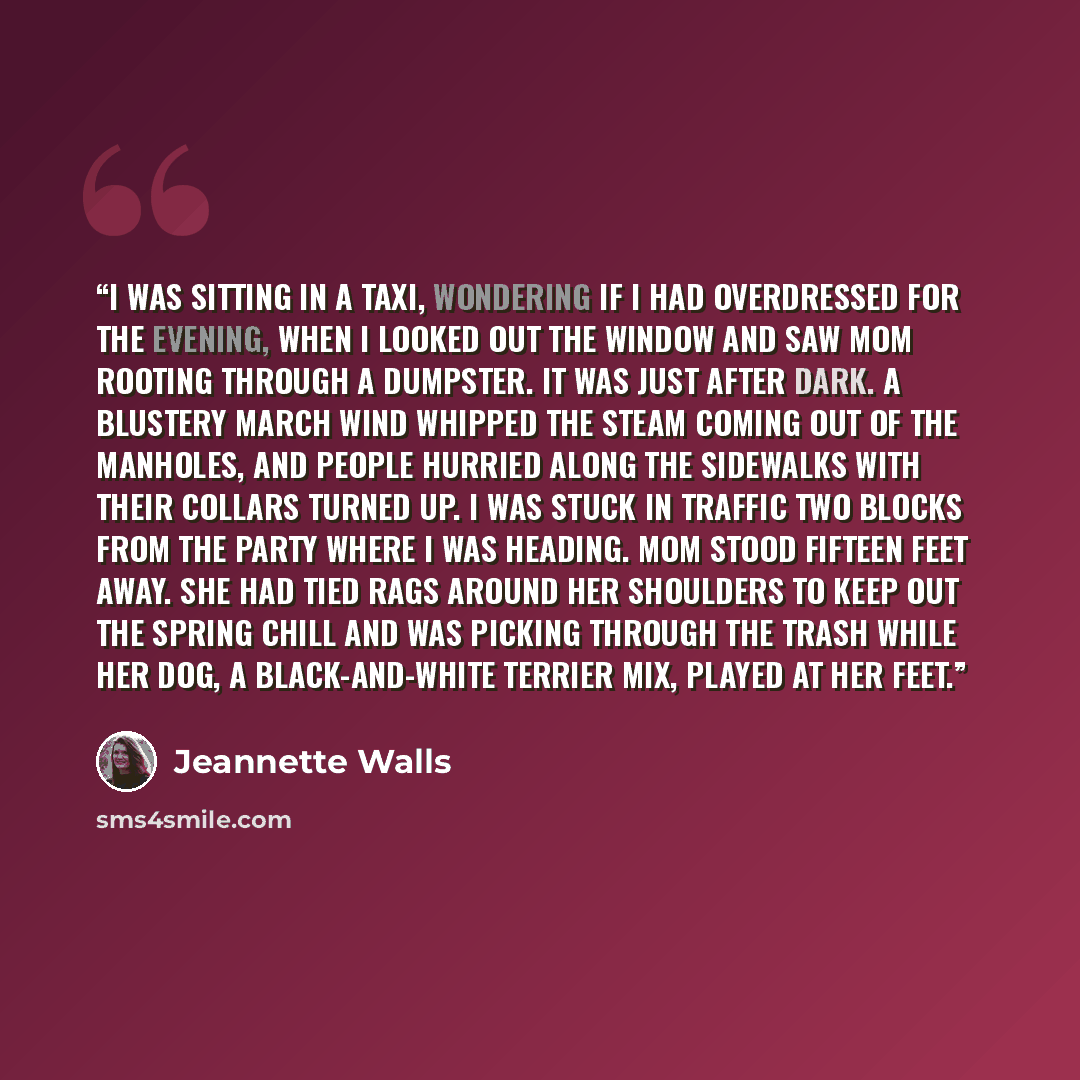 “I WAS SITTING IN a taxi, wondering if I had overdressed for the evening, when I looked out the window and saw Mom rooting through a Dumpster. It was just after dark. A blustery March wind whipped the steam coming out of the manholes, and people hurried along the sidewalks with their collars turned…” quote by Jeannette Walls