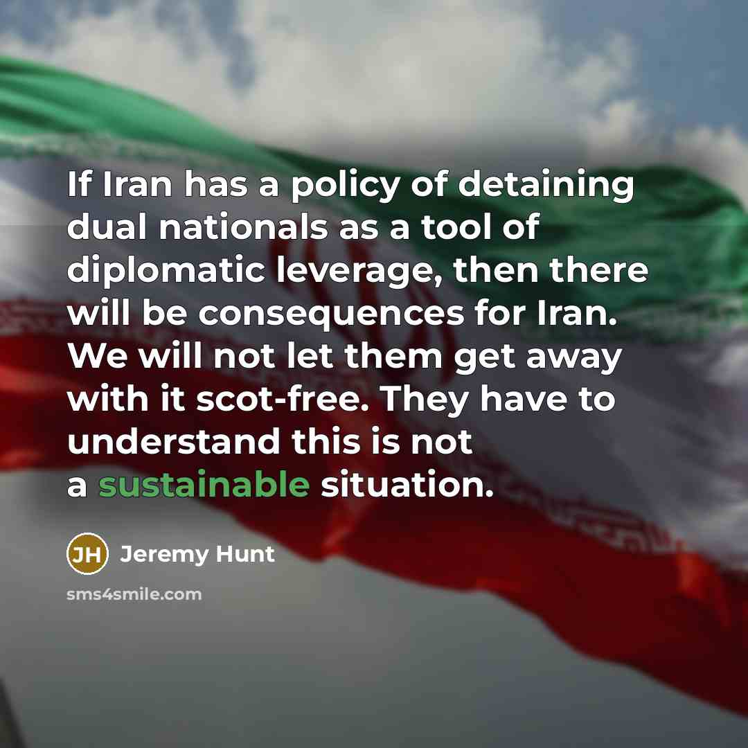 “If Iran has a policy of detaining dual nationals as a tool of diplomatic leverage, then there will be consequences for Iran. We will not let them get away with it scot-free. They have to understand this is not a sustainable situation.” quote by Jeremy Hunt