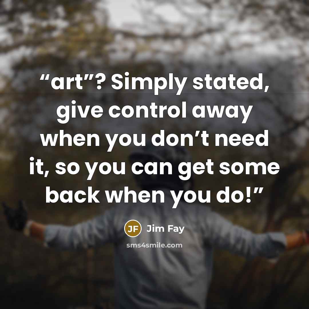 “art”? Simply stated, give control away when you don’t need it, so you can get some back when you do!” quote by Jim Fay