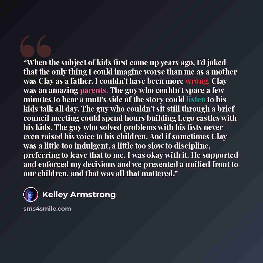 “When the subject of kids first came up years ago, I'd joked that the only thing I could imagine worse than me as a mother was Clay as a father. I couldn't have been more wrong. Clay was an amazing parents. The guy who couldn't spare a few minutes to hear a mutt's side of the story could listen to…” quote by Kelley Armstrong