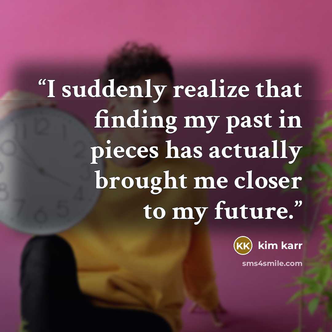 “I suddenly realize that finding my past in pieces has actually brought me closer to my future.” quote by Kim Karr