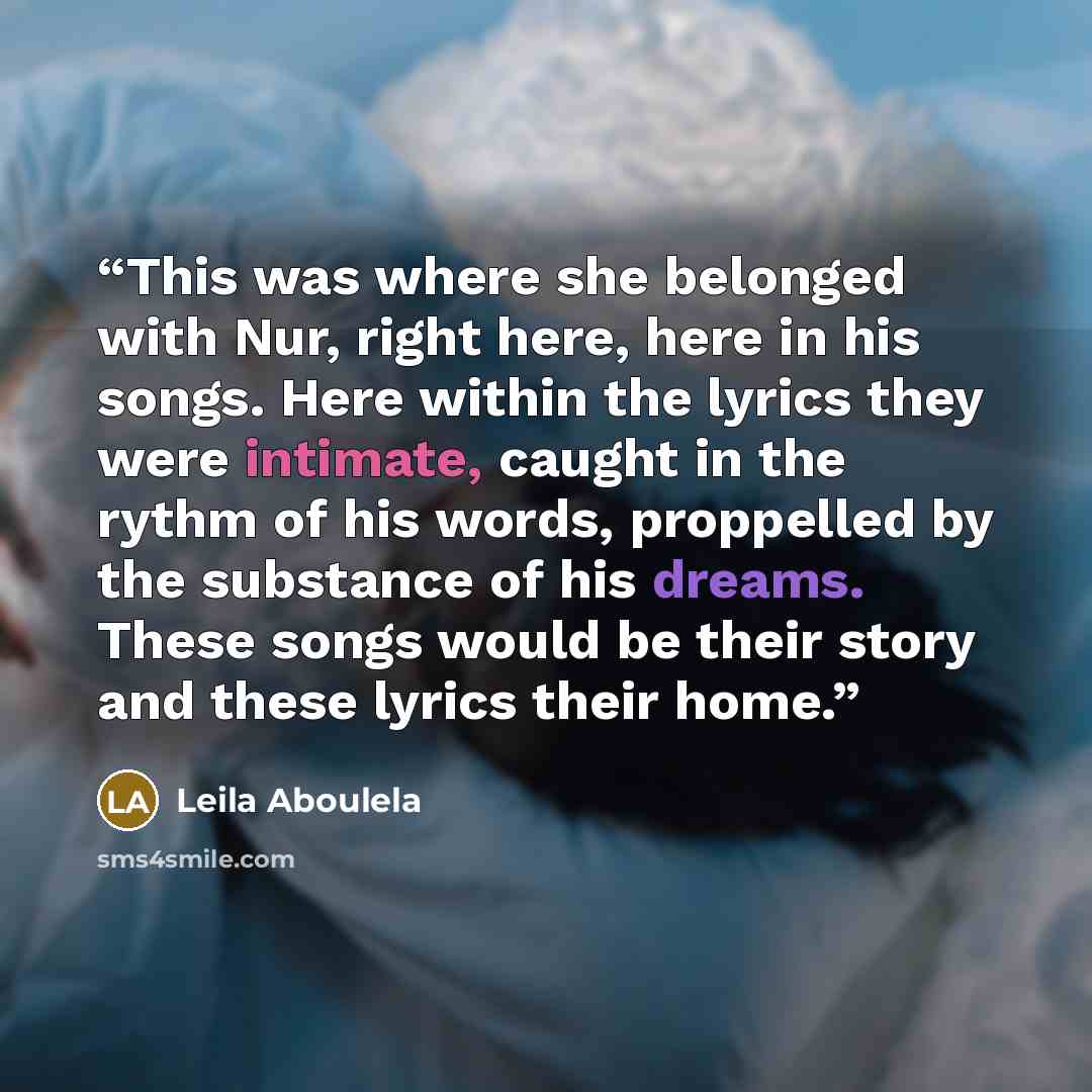 “This was where she belonged with Nur, right here, here in his songs. Here within the lyrics they were intimate, caught in the rythm of his words, proppelled by the substance of his dreams. These songs would be their story and these lyrics their home.” quote by Leila Aboulela
