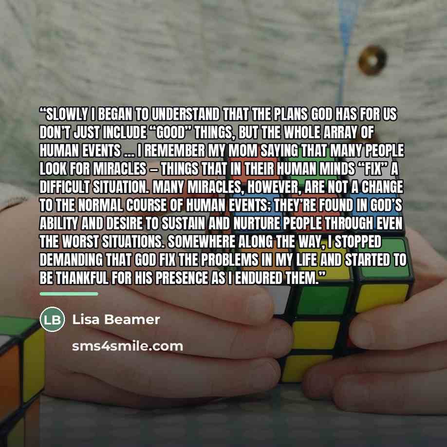 “Slowly I began to understand that the plans God has for us don’t just include “good” things, but the whole array of human events … I remember my mom saying that many people look for miracles — things that in their human minds “fix” a difficult situation. Many miracles, however, are not a change to…” quote by Lisa Beamer