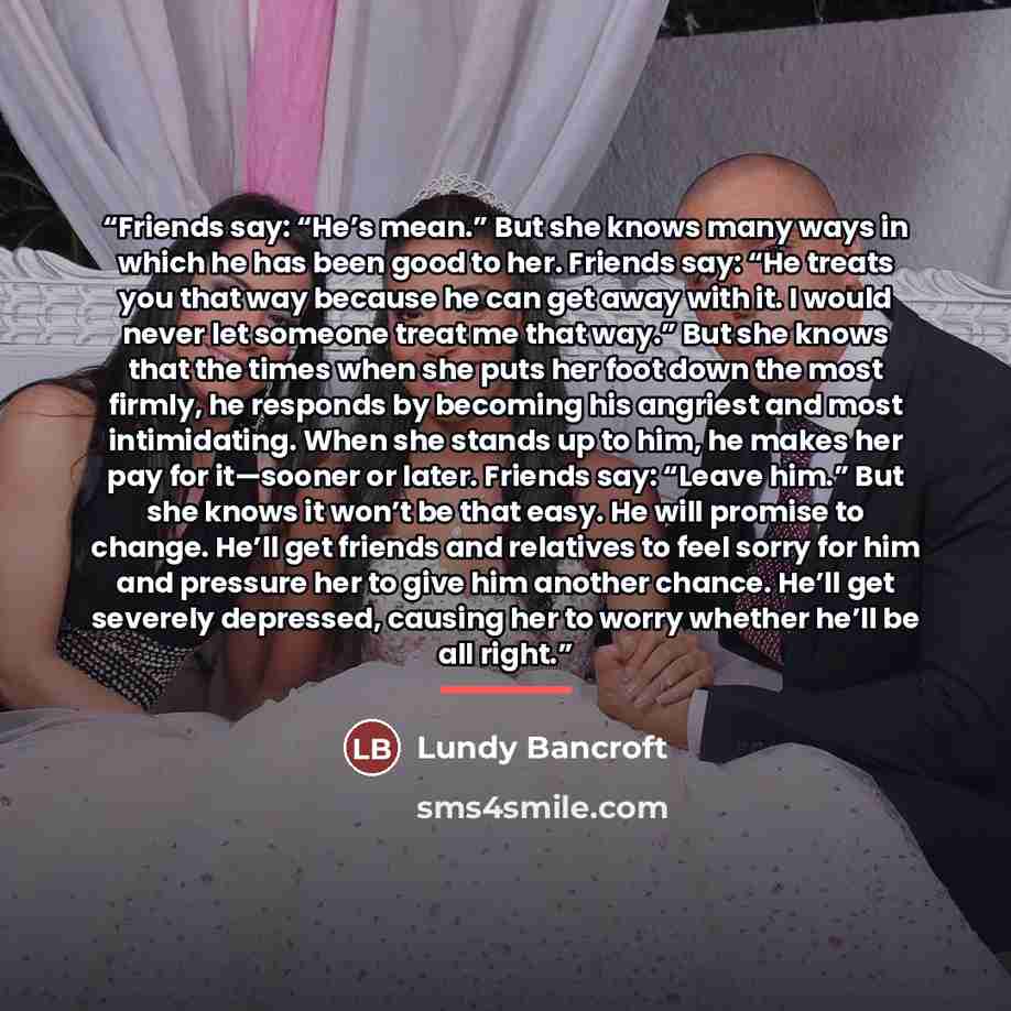 “Friends say: “He’s mean.” But she knows many ways in which he has been good to her. Friends say: “He treats you that way because he can get away with it. I would never let someone treat me that way.” But she knows that the times when she puts her foot down the most firmly, he responds by becoming…” quote by Lundy Bancroft