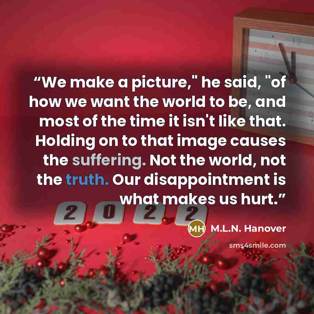 “We make a picture," he said, "of how we want the world to be, and most of the time it isn't like that. Holding on to that image causes the suffering. Not the world, not the truth. Our disappointment is what makes us hurt.” quote by M.L.N. Hanover