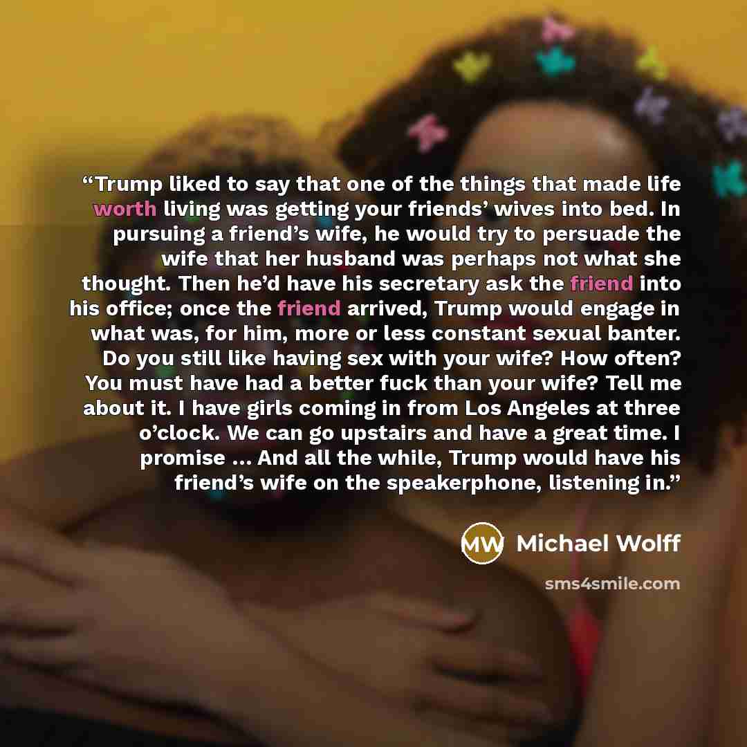 “Trump liked to say that one of the things that made life worth living was getting your friends’ wives into bed. In pursuing a friend’s wife, he would try to persuade the wife that her husband was perhaps not what she thought. Then he’d have his secretary ask the friend into his office; once the…” quote by Michael Wolff