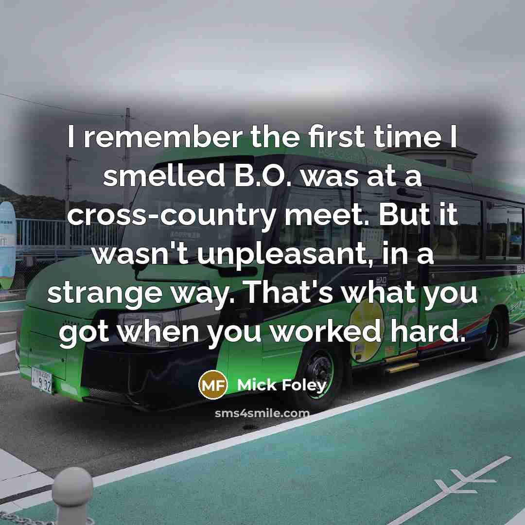 “I remember the first time I smelled B.O. was at a cross-country meet. But it wasn't unpleasant, in a strange way. That's what you got when you worked hard.” quote by Mick Foley