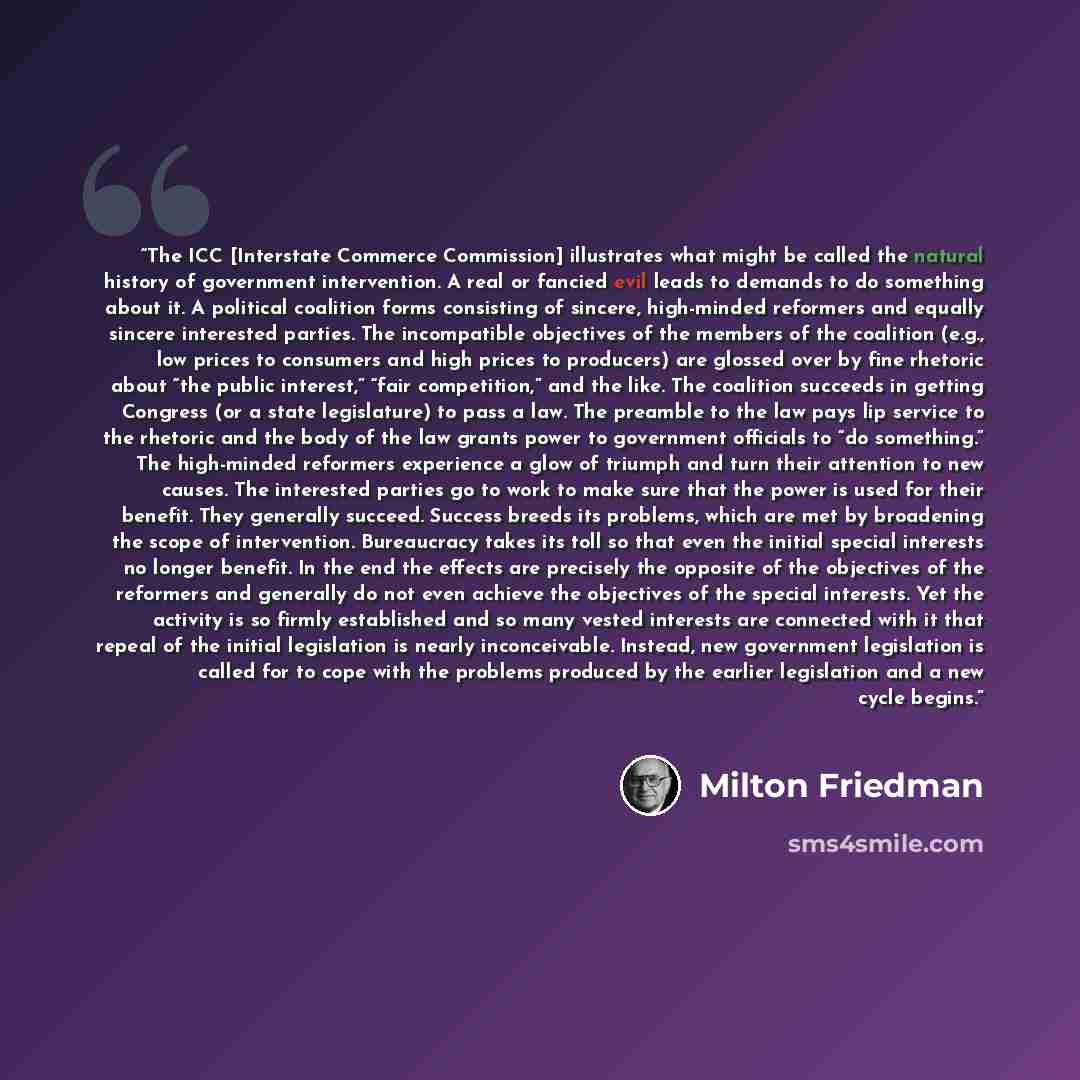 “The ICC [Interstate Commerce Commission] illustrates what might be called the natural history of government intervention. A real or fancied evil leads to demands to do something about it. A political coalition forms consisting of sincere, high-minded reformers and equally sincere interested…” quote by Milton Friedman