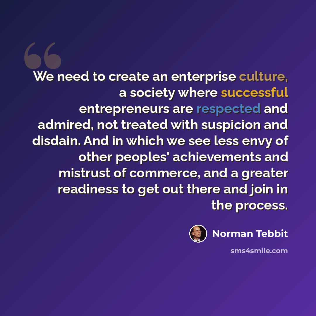 “We need to create an enterprise culture, a society where successful entrepreneurs are respected and admired, not treated with suspicion and disdain. And in which we see less envy of other peoples' achievements and mistrust of commerce, and a greater readiness to get out there and join in the…” quote by Norman Tebbit