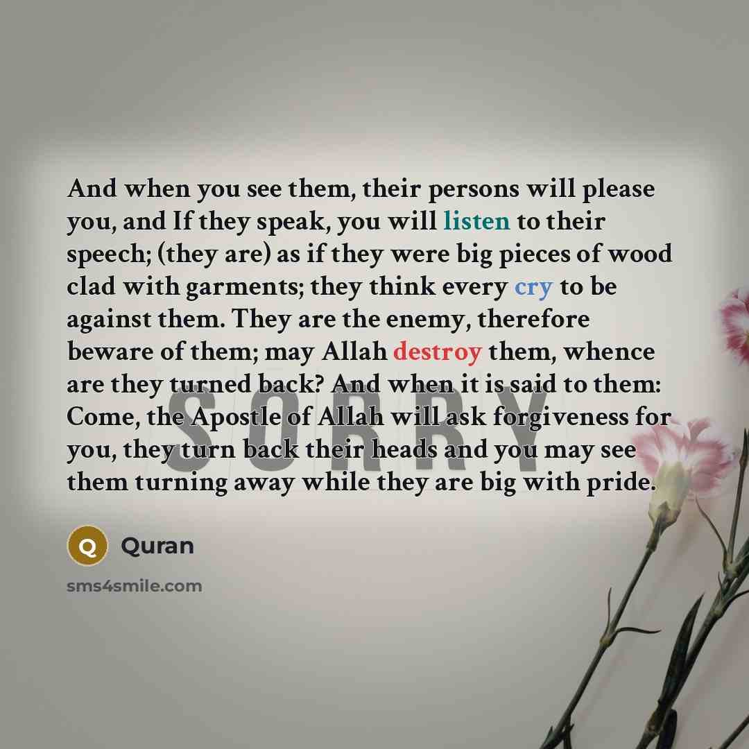 “And when you see them, their persons will please you, and If they speak, you will listen to their speech; (they are) as if they were big pieces of wood clad with garments; they think every cry to be against them. They are the enemy, therefore beware of them; may Allah destroy them, whence are they…” quote by Quran