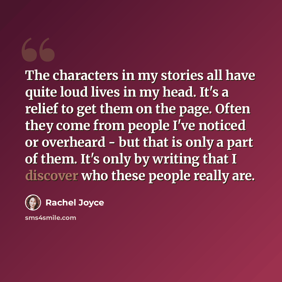 “The characters in my stories all have quite loud lives in my head. It's a relief to get them on the page. Often they come from people I've noticed or overheard - but that is only a part of them. It's only by writing that I discover who these people really are.” quote by Rachel Joyce