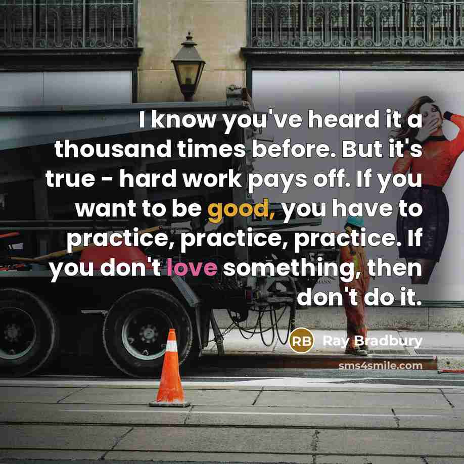 “I know you've heard it a thousand times before. But it's true - hard work pays off. If you want to be good, you have to practice, practice, practice. If you don't love something, then don't do it.” quote by Ray Bradbury