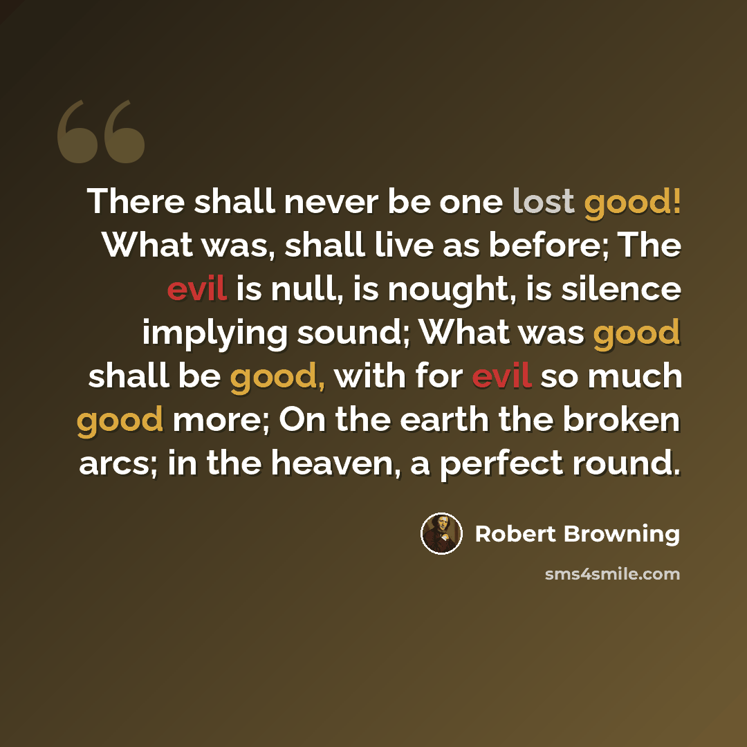 “There shall never be one lost good! What was, shall live as before; The evil is null, is nought, is silence implying sound; What was good shall be good, with for evil so much good more; On the earth the broken arcs; in the heaven, a perfect round.” quote by Robert Browning
