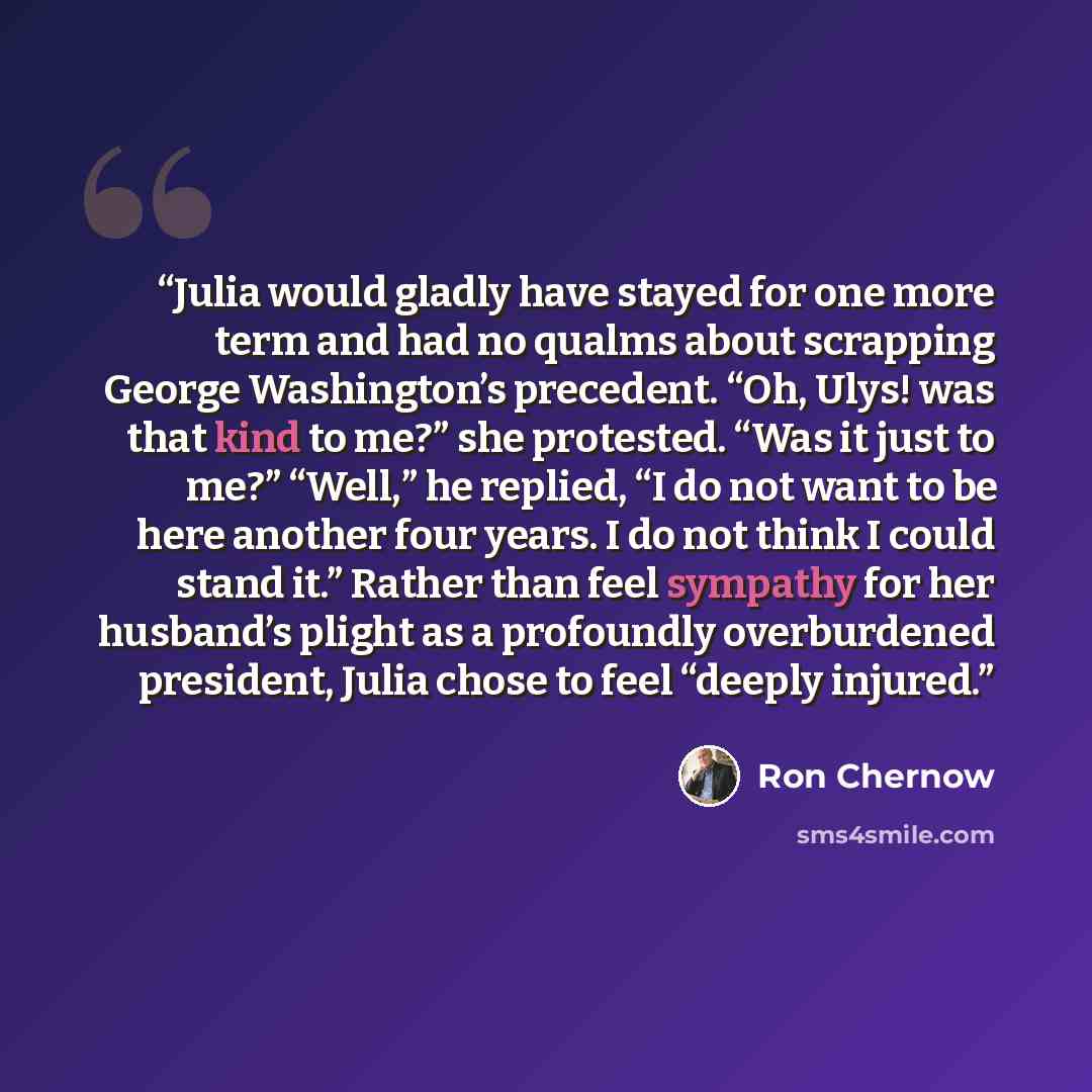 “Julia would gladly have stayed for one more term and had no qualms about scrapping George Washington’s precedent. “Oh, Ulys! was that kind to me?” she protested. “Was it just to me?” “Well,” he replied, “I do not want to be here another four years. I do not think I could stand it.” Rather than…” quote by Ron Chernow