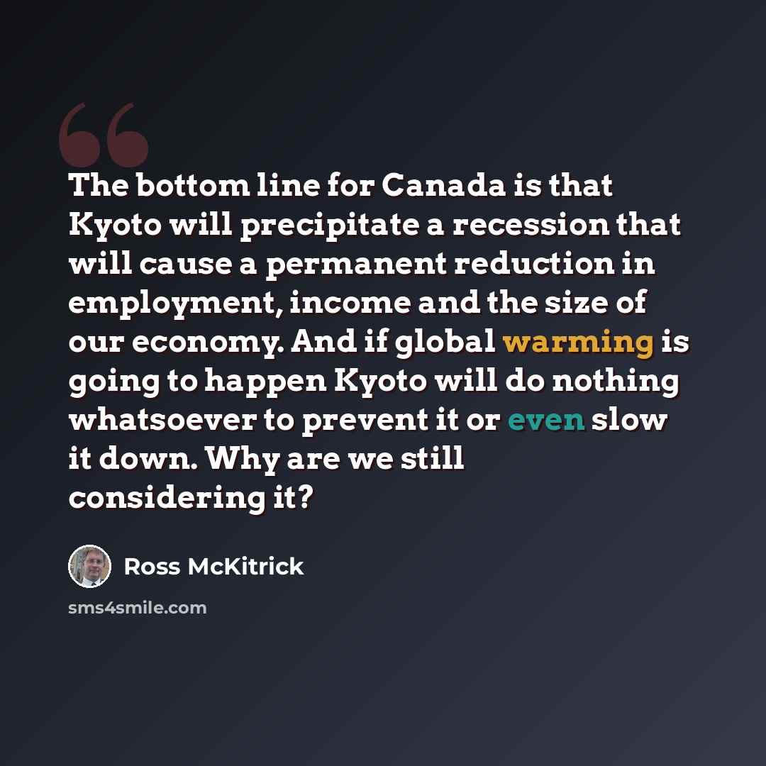 “The bottom line for Canada is that Kyoto will precipitate a recession that will cause a permanent reduction in employment, income and the size of our economy. And if global warming is going to happen Kyoto will do nothing whatsoever to prevent it or even slow it down. Why are we still considering…” quote by Ross McKitrick