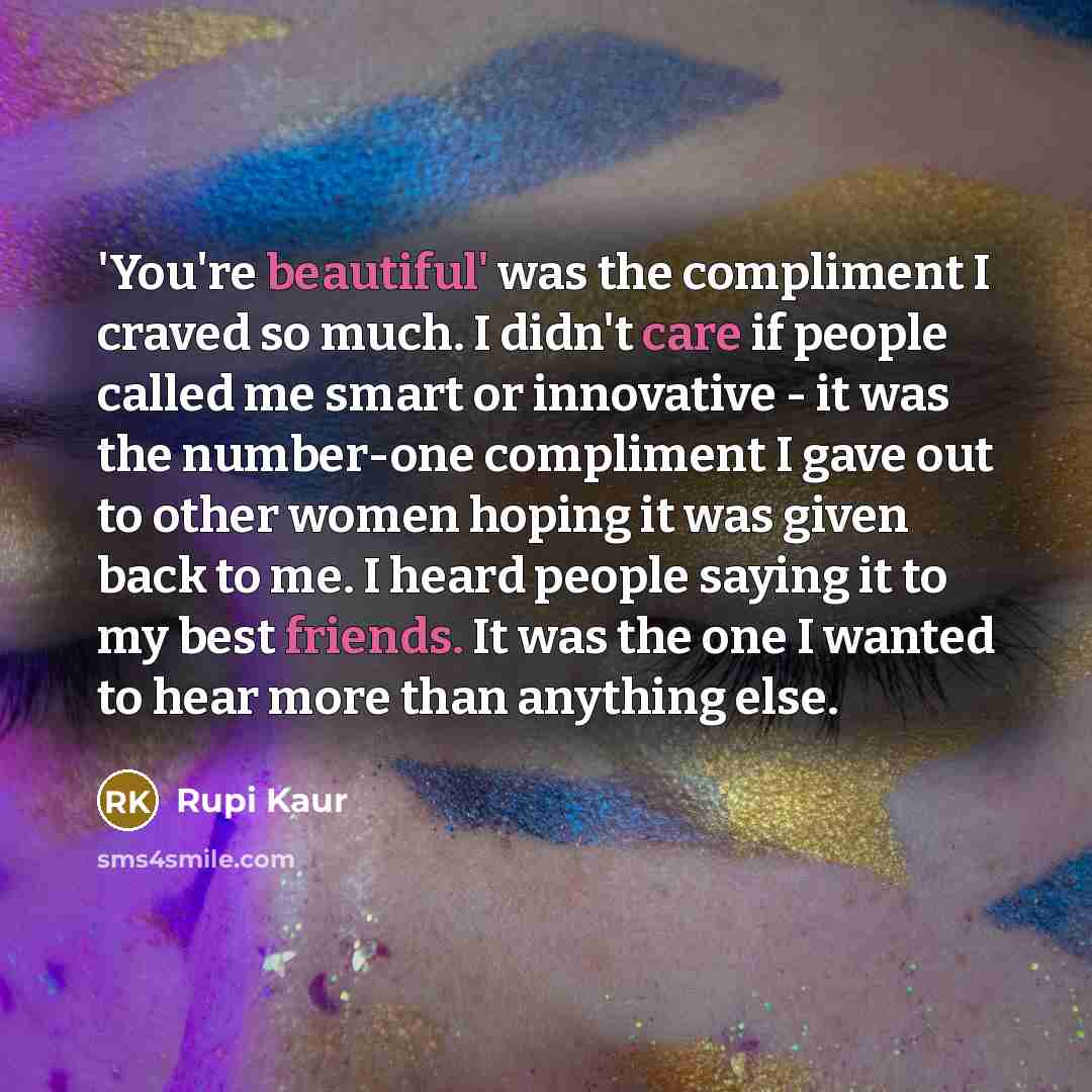 “'You're beautiful' was the compliment I craved so much. I didn't care if people called me smart or innovative - it was the number-one compliment I gave out to other women hoping it was given back to me. I heard people saying it to my best friends. It was the one I wanted to hear more than anything…” quote by Rupi Kaur