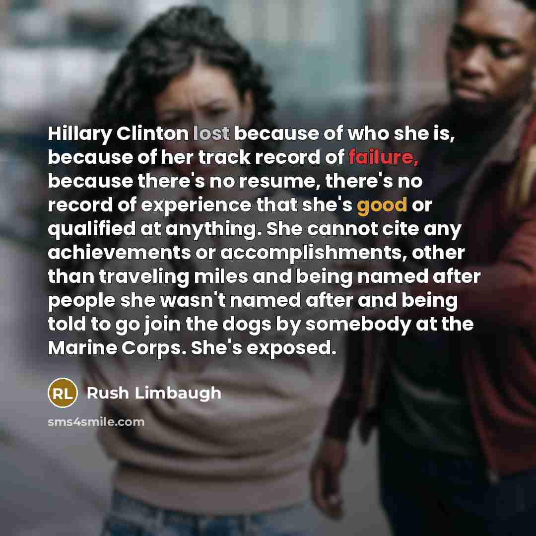 “Hillary Clinton lost because of who she is, because of her track record of failure, because there's no resume, there's no record of experience that she's good or qualified at anything. She cannot cite any achievements or accomplishments, other than traveling miles and being named after people she…” quote by Rush Limbaugh