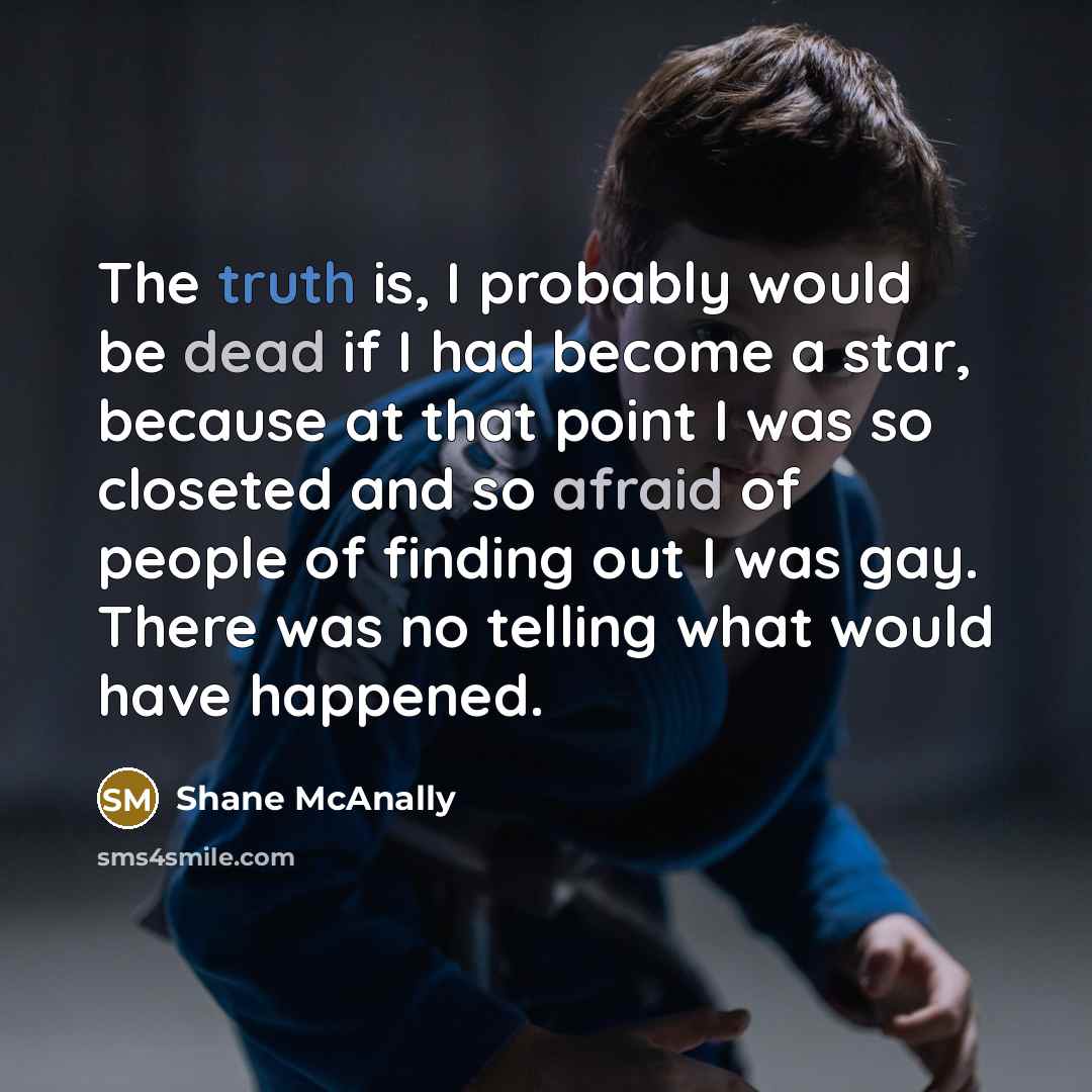 “The truth is, I probably would be dead if I had become a star, because at that point I was so closeted and so afraid of people of finding out I was gay. There was no telling what would have happened.” quote by Shane McAnally