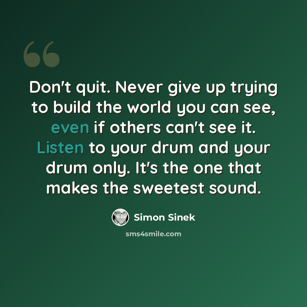 “Don't quit. Never give up trying to build the world you can see, even if others can't see it. Listen to your drum and your drum only. It's the one that makes the sweetest sound.” quote by Simon Sinek