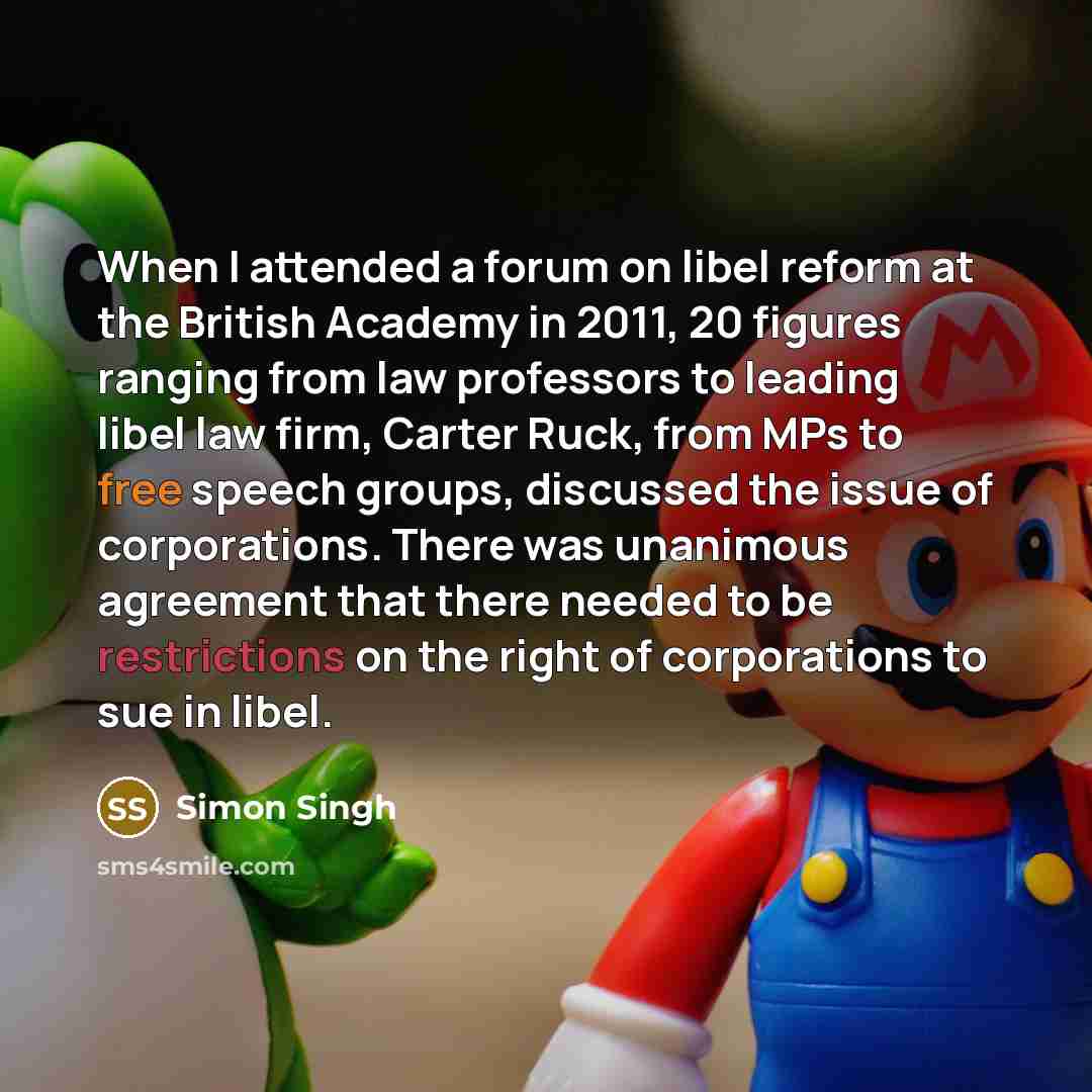 “When I attended a forum on libel reform at the British Academy in 2011, 20 figures ranging from law professors to leading libel law firm, Carter Ruck, from MPs to free speech groups, discussed the issue of corporations. There was unanimous agreement that there needed to be restrictions on the…” quote by Simon Singh