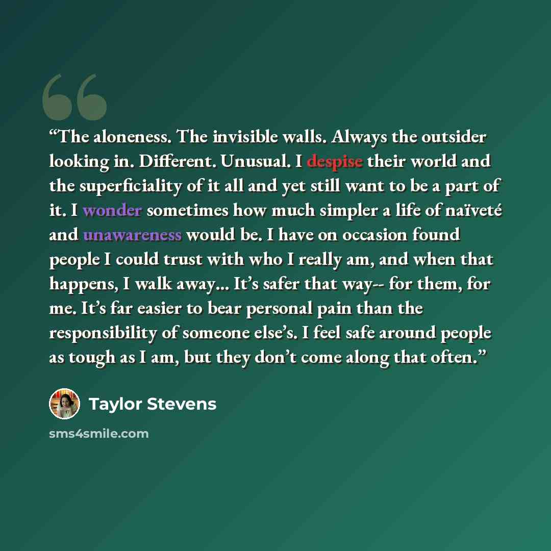 “The aloneness. The invisible walls. Always the outsider looking in. Different. Unusual. I despise their world and the superficiality of it all and yet still want to be a part of it. I wonder sometimes how much simpler a life of naïveté and unawareness would be. I have on occasion found people I…” quote by Taylor Stevens